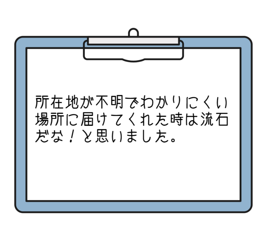 所在地が不明でわかりにくい場所に届けてくれた時は流石だな！と思いました。